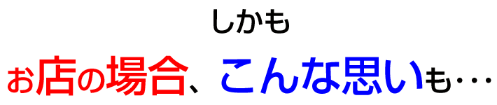 しかもお店の場合こんな思いもしなければなりません