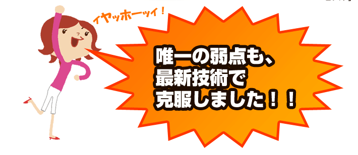 唯一の弱点を最新技術で克服しました！